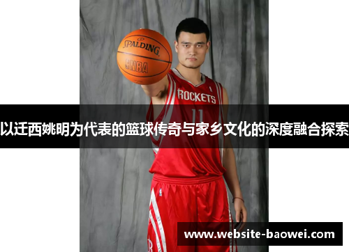 以迁西姚明为代表的篮球传奇与家乡文化的深度融合探索