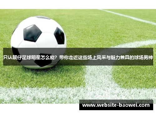 只认靓仔足球明星怎么能？带你走近这些场上风采与魅力兼具的球场男神