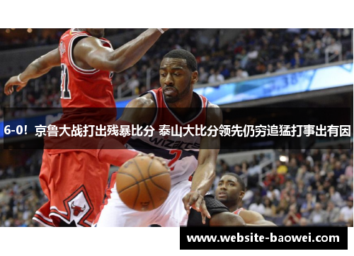 6-0！京鲁大战打出残暴比分 泰山大比分领先仍穷追猛打事出有因